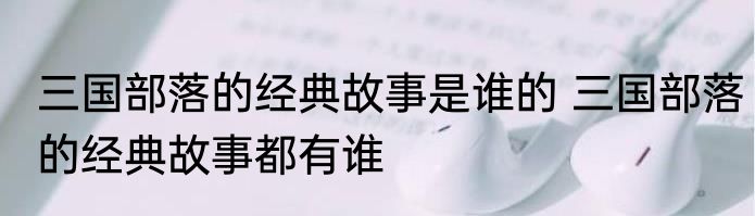 三国部落的经典故事是谁的 三国部落的经典故事都有谁