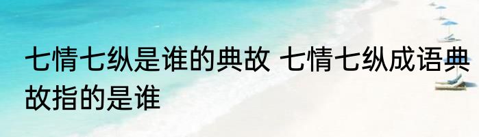 七情七纵是谁的典故 七情七纵成语典故指的是谁