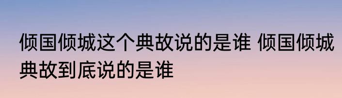 倾国倾城这个典故说的是谁 倾国倾城典故到底说的是谁