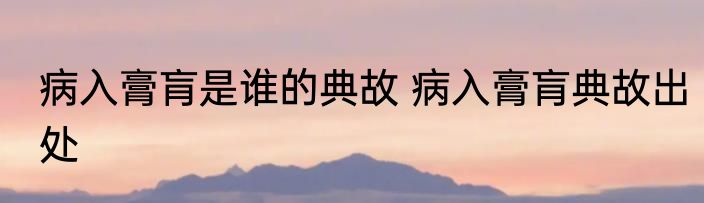 病入膏肓是谁的典故 病入膏肓典故出处