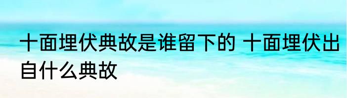 十面埋伏典故是谁留下的 十面埋伏出自什么典故