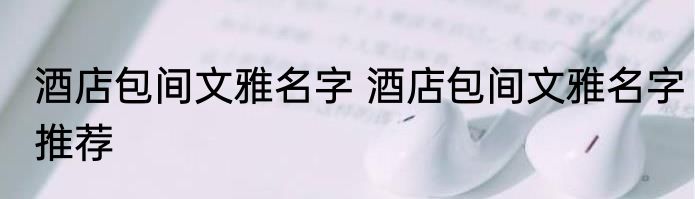 酒店包间文雅名字 酒店包间文雅名字推荐