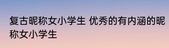 复古昵称女小学生 优秀的有内涵的昵称女小学生