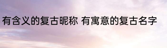 有含义的复古昵称 有寓意的复古名字