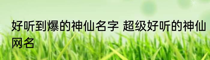 好听到爆的神仙名字 超级好听的神仙网名