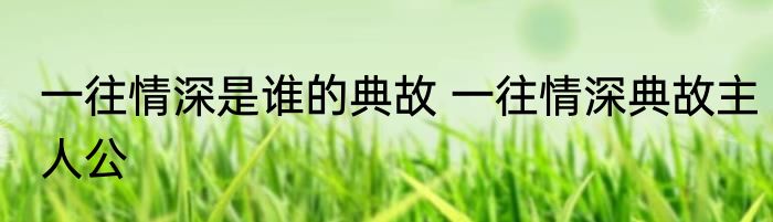 一往情深是谁的典故 一往情深典故主人公
