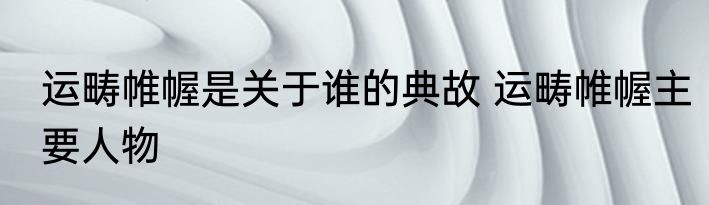 运畴帷幄是关于谁的典故 运畴帷幄主要人物