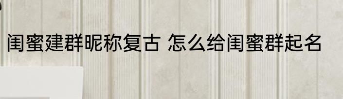 闺蜜建群昵称复古 怎么给闺蜜群起名