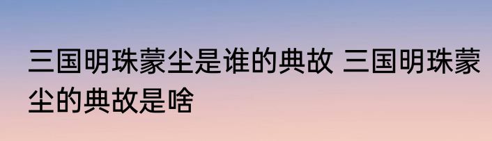 三国明珠蒙尘是谁的典故 三国明珠蒙尘的典故是啥
