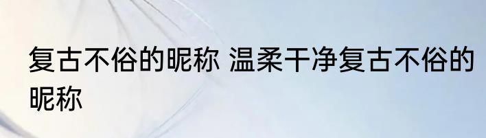 复古不俗的昵称 温柔干净复古不俗的昵称