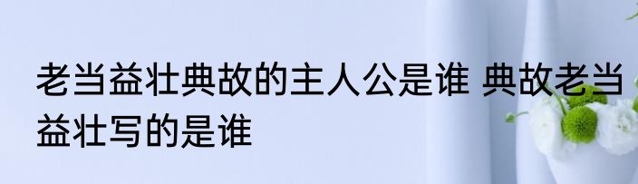 老当益壮典故的主人公是谁 典故老当益壮写的是谁