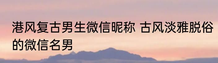 港风复古男生微信昵称 古风淡雅脱俗的微信名男