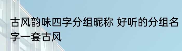古风韵味四字分组昵称 好听的分组名字一套古风