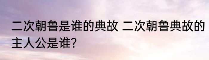 二次朝鲁是谁的典故 二次朝鲁典故的主人公是谁？