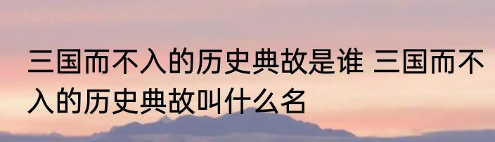 三国而不入的历史典故是谁 三国而不入的历史典故叫什么名