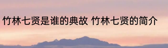 竹林七贤是谁的典故 竹林七贤的简介