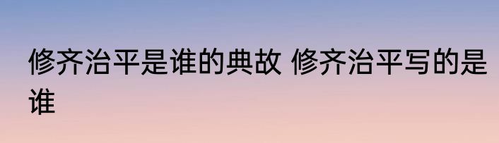修齐治平是谁的典故 修齐治平写的是谁