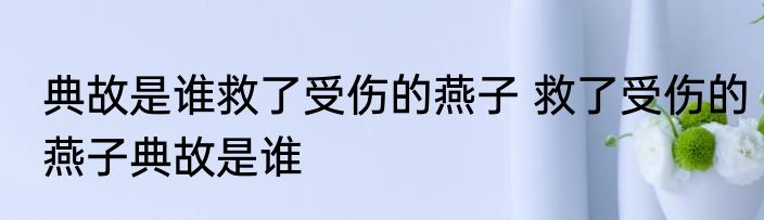 典故是谁救了受伤的燕子 救了受伤的燕子典故是谁