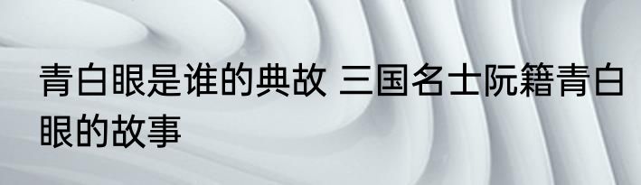 青白眼是谁的典故 三国名士阮籍青白眼的故事