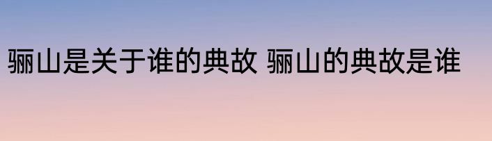 骊山是关于谁的典故 骊山的典故是谁