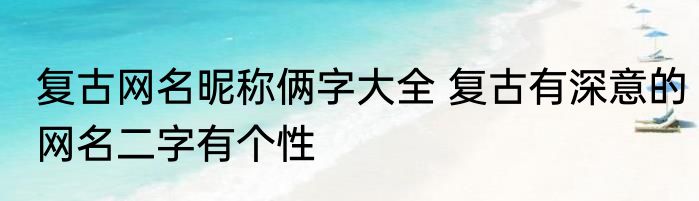 复古网名昵称俩字大全 复古有深意的网名二字有个性