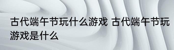 古代端午节玩什么游戏 古代端午节玩游戏是什么