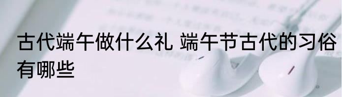 古代端午做什么礼 端午节古代的习俗有哪些