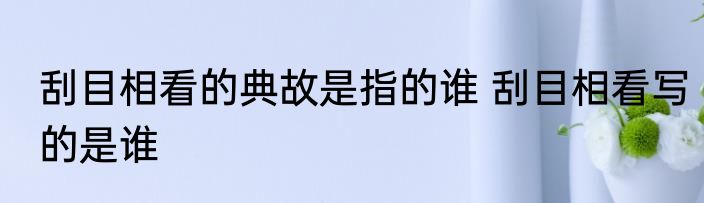 刮目相看的典故是指的谁 刮目相看写的是谁