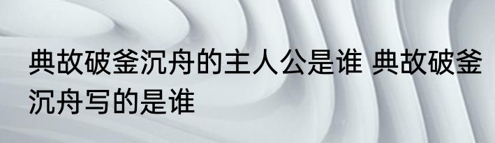 典故破釜沉舟的主人公是谁 典故破釜沉舟写的是谁