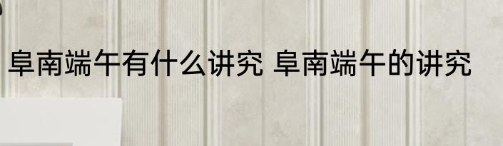 阜南端午有什么讲究 阜南端午的讲究