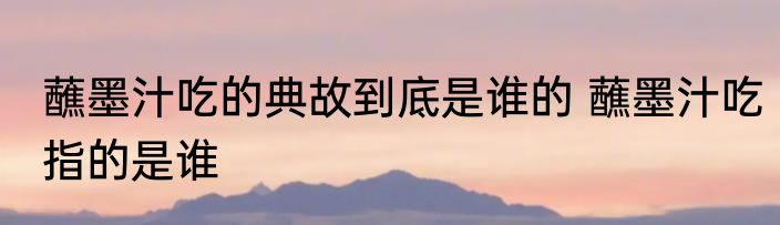 蘸墨汁吃的典故到底是谁的 蘸墨汁吃指的是谁