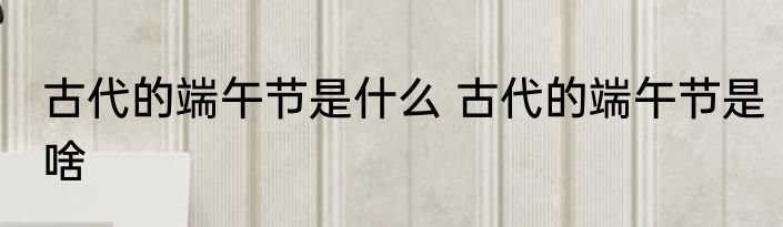 古代的端午节是什么 古代的端午节是啥