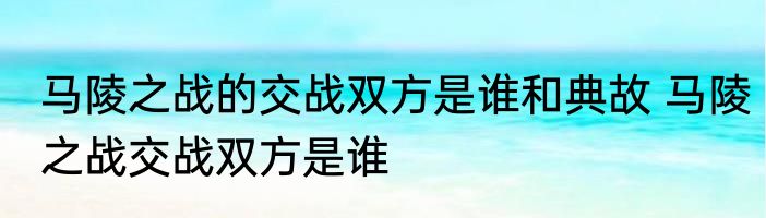 马陵之战的交战双方是谁和典故 马陵之战交战双方是谁