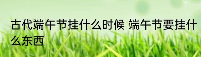 古代端午节挂什么时候 端午节要挂什么东西