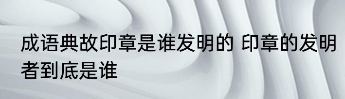 成语典故印章是谁发明的 印章的发明者到底是谁