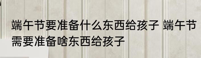 端午节要准备什么东西给孩子 端午节需要准备啥东西给孩子