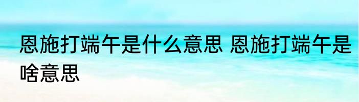 恩施打端午是什么意思 恩施打端午是啥意思