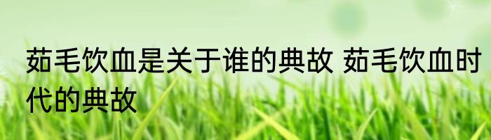 茹毛饮血是关于谁的典故 茹毛饮血时代的典故