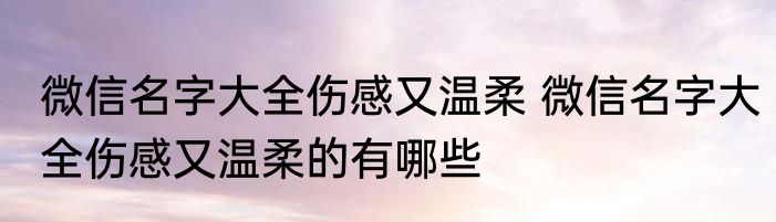 微信名字大全伤感又温柔 微信名字大全伤感又温柔的有哪些