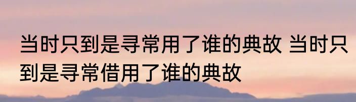 当时只到是寻常用了谁的典故 当时只到是寻常借用了谁的典故