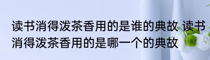 读书消得泼茶香用的是谁的典故 读书消得泼茶香用的是哪一个的典故