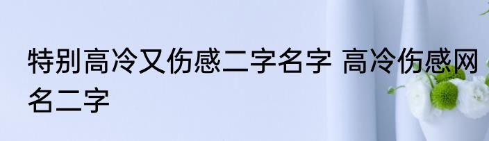 特别高冷又伤感二字名字 高冷伤感网名二字