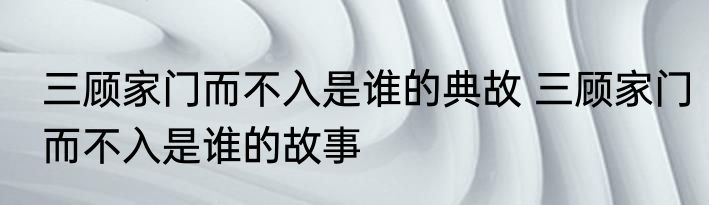 三顾家门而不入是谁的典故 三顾家门而不入是谁的故事