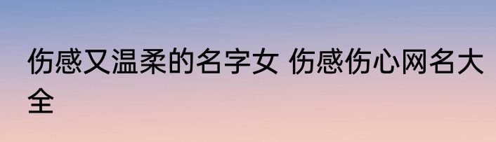 伤感又温柔的名字女 伤感伤心网名大全
