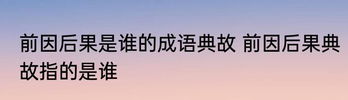前因后果是谁的成语典故 前因后果典故指的是谁