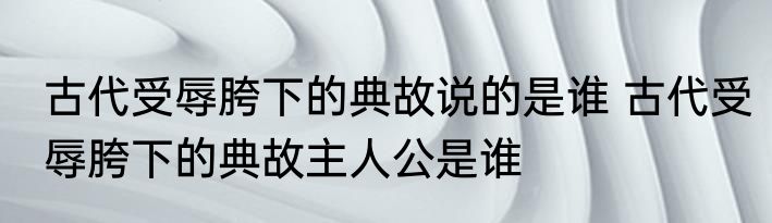 古代受辱胯下的典故说的是谁 古代受辱胯下的典故主人公是谁