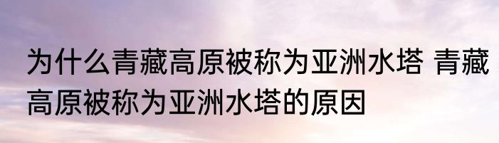 为什么青藏高原被称为亚洲水塔 青藏高原被称为亚洲水塔的原因