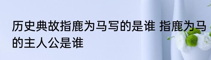 历史典故指鹿为马写的是谁 指鹿为马的主人公是谁