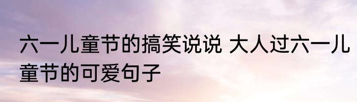 六一儿童节的搞笑说说 大人过六一儿童节的可爱句子