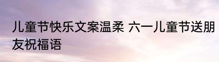 儿童节快乐文案温柔 六一儿童节送朋友祝福语
